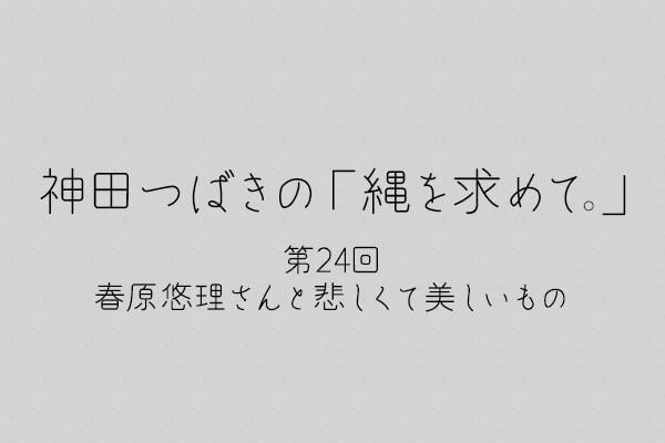 神田つばきの「縄を求めて。」第24回　春原悠理さんと悲しくて美しいもの